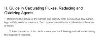 H. Guide in Calculating Fluxes, Reducing and
Oxidizing Agents
1. Determine the nature of the sample and classify them as siliceous, low sulfide,
high sulfide, oxide or basic ore. Each type of ore will have a different combination
of fluxes.
2. After the nature of the ore is known, use the following method in calculating
the respective reagents.
 