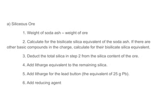 a) Siliceous Ore
1. Weight of soda ash – weight of ore
2. Calculate for the bisilicate silica equivalent of the soda ash. If there are
other basic compounds in the charge, calculate for their bisilicate silica equivalent.
3. Deduct the total silica in step 2 from the silica content of the ore.
4. Add litharge equivalent to the remaining silica.
5. Add litharge for the lead button (the equivalent of 25 g Pb).
6. Add reducing agent
 