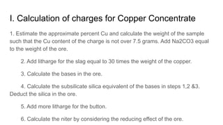 I. Calculation of charges for Copper Concentrate
1. Estimate the approximate percent Cu and calculate the weight of the sample
such that the Cu content of the charge is not over 7.5 grams. Add Na2CO3 equal
to the weight of the ore.
2. Add litharge for the slag equal to 30 times the weight of the copper.
3. Calculate the bases in the ore.
4. Calculate the subsilicate silica equivalent of the bases in steps 1,2 &3.
Deduct the silica in the ore.
5. Add more litharge for the button.
6. Calculate the niter by considering the reducing effect of the ore.
 