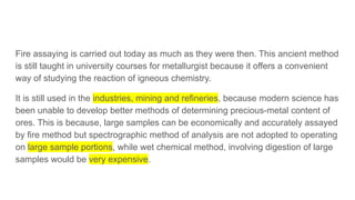 Fire assaying is carried out today as much as they were then. This ancient method
is still taught in university courses for metallurgist because it offers a convenient
way of studying the reaction of igneous chemistry.
It is still used in the industries, mining and refineries, because modern science has
been unable to develop better methods of determining precious-metal content of
ores. This is because, large samples can be economically and accurately assayed
by fire method but spectrographic method of analysis are not adopted to operating
on large sample portions, while wet chemical method, involving digestion of large
samples would be very expensive.
 