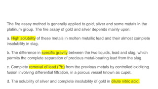 The fire assay method is generally applied to gold, silver and some metals in the
platinum group. The fire assay of gold and silver depends mainly upon:
a. High solubility of these metals in molten metallic lead and their almost complete
insolubility in slag.
b. The difference in specific gravity between the two liquids, lead and slag, which
permits the complete separation of precious metal-bearing lead from the slag.
c. Complete removal of lead (Pb) from the previous metals by controlled oxidizing
fusion involving differential filtration, in a porous vessel known as cupel.
d. The solubility of silver and complete insolubility of gold in dilute nitric acid.
 
