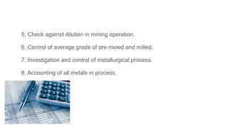 5. Check against dilution in mining operation.
6. Control of average grade of ore mined and milled.
7. Investigation and control of metallurgical process.
8. Accounting of all metals in process.
 