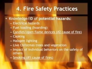 4. Fire Safety Practices
• Knowledge/ID of potential hazards:
– Electrical hazards
– Fuel loading (hoarding)
– Candles/open flame devices (#2 cause of fire)
– Cooking
– Halogen lighting
– Live Christmas trees and vegetation
– Impact of individual behaviors on the safety of
others
– Smoking (#1 cause of fires)
 