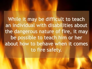 While it may be difficult to teach
an individual with disabilities about
the dangerous nature of fire, it may
be possible to teach him or her
about how to behave when it comes
to fire safety.
 
