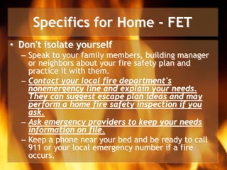 Specifics for Home - FET
• Don't isolate yourself
– Speak to your family members, building manager
or neighbors about your fire safety plan and
practice it with them.
– Contact your local fire department's
nonemergency line and explain your needs.
They can suggest escape plan ideas and may
perform a home fire safety inspection if you
ask.
– Ask emergency providers to keep your needs
information on file.
– Keep a phone near your bed and be ready to call
911 or your local emergency number if a fire
occurs.
 
