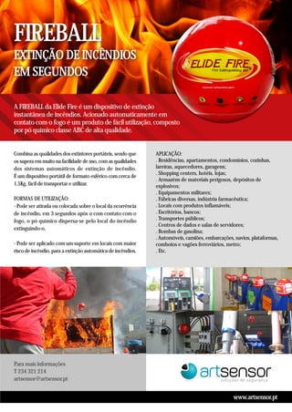 Para mais informações
T 234 321 214
artsensor@artsensor.pt
www.artsensor.pt
EXTINÇÃO DE INCÊNDIOS
EM SEGUNDOS
FIREBALL
A FIREBALL da Elide Fire é um dispositivo de extinção
instantânea de incêndios. Acionado automaticamente em
contato com o fogo é um produto de fácil utilização, composto
por pó químico classe ABC de alta qualidade.
Combina as qualidades dos extintores portáteis, sendo que
os supera em muito na facilidade de uso, com as qualidades
dos sistemas automáticos de extinção de incêndio.
É um dispositivo portátil de formato esférico com cerca de
1,5Kg, fácil de transportar e utilizar.
FORMAS DE UTILIZAÇÃO:
- Pode ser atirada ou colocada sobre o local da ocorrência
de incêndio, em 3 segundos após o com contato com o
fogo, o pó químico dispersa-se pelo local do incêndio
extinguindo-o.
- Pode ser aplicado com um suporte em locais com maior
risco de incêndio, para a extinção automática de incêndios.
APLICAÇÃO:
. Residências, apartamentos, condomínios, cozinhas,
lareiras, aquecedores, garagens;
. Shopping centers, hotéis, lojas;
. Armazéns de materiais perigosos, depósitos de
explosivos;
. Equipamentos militares;
. Fábricas diversas, indústria farmacêutica;
. Locais com produtos inflamáveis;
. Escritórios, bancos;
. Transportes públicos;
. Centros de dados e salas de servidores;
. Bombas de gasolina;
. Automóveis, camiões, embarcações, navios, plataformas,
comboios e vagões ferroviários, metro;
. Etc.
 