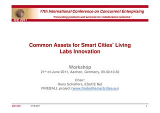 17th International Conference on Concurrent Enterprising
                                “Innovating products and services for collaborative networks”
 ICE 2011




            Common Assets for Smart Cities’ Living
                     Labs Innovation

                                            Workshop
                         21st of June 2011, Aachen, Germany, 09.30-10.30

                                            Chair:
                                 Hans Schaffers, ESoCE Net
                         FIREBALL project (www.fireball4smartcities.eu)




ICE 2011    27.06.2011                                                                          1
 