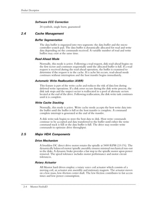 Product Description



              Software ECC Correction
                      24 symbols, single burst, guaranteed

2.4           Cache Management

              Buffer Segmentation
                      The data buffer is organized into two segments: the data buffer and the micro
                      controller scratch pad. The data buffer is dynamically allocated for read and write
                      data depending on the commands received. A variable number of read and write
                      buffers may exist at the same time.

              Read-Ahead Mode
                      Normally, this mode is active. Following a read request, disk read-ahead begins on
                      the first sector and continues sequentially until the allocated buffer is full. If a read
                      request is received during the read-ahead operation, the buffer is examined to
                      determine if the request is in the cache. If a cache hit occurs, read-ahead mode
                      continues without interruption and the host transfer begins immediately.

              Automatic Write Reallocation (AWR)
                      This feature is part of the write cache and reduces the risk of data loss during
                      deferred write operations. If a disk error occurs during the disk write process, the
                      disk task stops and the suspect sector is reallocated to a pool of alternate sectors
                      located at the end of the drive. Following reallocation, the disk write task continues
                      until it is complete.

              Write Cache Stacking
                      Normally, this mode is active. Write cache mode accepts the host write data into
                      the buffer until the buffer is full or the host transfer is complete. A command
                      complete interrupt is generated at the end of the transfer.

                      A disk write task begins to store the host data to disk. Host write commands
                      continue to be accepted and data transferred to the buffer until either the write
                      command stack is full or the data buffer is full. The drive may reorder write
                      commands to optimize drive throughput.

2.5           Major HDA Components

              Drive Mechanism
                      A brushless DC direct drive motor rotates the spindle at 5400 RPM (±0.1%). The
                      dynamically balanced motor/spindle assembly ensures minimal mechanical run-out
                      to the disks. A dynamic brake provides a fast stop to the spindle motor upon power
                      removal. The speed tolerance includes motor performance and motor circuit
                      tolerances.
              Rotary Actuator
                      All Maxtor hard drives employ a rotary voice coil actuator which consists of a
                      moving coil, an actuator arm assembly and stationary magnets. The actuator moves
                      on a low-mass, low-friction center shaft. The low friction contributes to fast access
                      times and low power consumption.


  2-4    Maxtor Fireball3
 