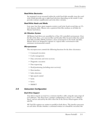 Product Description



      Read/Write Electronics
         An integrated circuit mounted within the sealed head disk assembly (near the read/
         write heads) provides up to eight head selection depending on the model. It also
         provides read pre-amplification and write drive circuitry.

      Read/Write Heads and Media
         Low mass, low force giant magneto-resistive read/write heads record data on 3.5-
         inch diameter disks. Maxtor uses a sputtered thin film medium on all disks for
         Maxtor hard drives.

      Air Filtration System
         All Maxtor hard drives are assembled in a Class 100 controlled environment. Over
         the life of the drive, a 0.1 micron filter and breather filter located within the sealed
         head disk assembly (HDA) maintain a clean environment to the heads and disks.
         Maxtor drives are designed to operate in a typical office environment with
         minimum environmental control.

      Microprocessor
         The microprocessor controls the following functions for the drive electronics:

           • Command execution
           • Cache management
           • Data correction and error recovery
           • Diagnostic execution
           • Data sequencing
           • Head positioning (including error recovery)
           • Host interface
           • Index detection
           • Spin speed control
           • Seeks
           • Servo
           • SMART

2.6   Subsystem Configuration

      Dual Drive Support
         Two drives may be accessed via a common interface cable, using the same range of
         I/O addresses. The drives have a jumper configuration as device 0 or 1 (Master/
         Slave), and are selected by the drive select bit in the Device/Head register of the
         task file.

         All Task File registers are written in parallel to both drives. The interface processor
         on each drive decides whether a command written to it should be executed; this



                                                                    Maxtor Fireball3       2-5
 