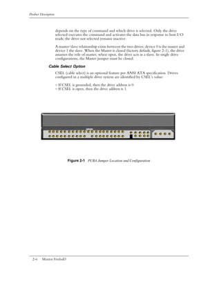 Product Description



                      depends on the type of command and which drive is selected. Only the drive
                      selected executes the command and activates the data bus in response to host I/O
                      reads; the drive not selected remains inactive.

                      A master/slave relationship exists between the two drives: device 0 is the master and
                      device 1 the slave. When the Master is closed (factory default, figure 2-1), the drive
                      assumes the role of master; when open, the drive acts as a slave. In single drive
                      configurations, the Master jumper must be closed.

              Cable Select Option
                      CSEL (cable select) is an optional feature per ANSI ATA specification. Drives
                      configured in a multiple drive system are identified by CSEL’s value:

                      – If CSEL is grounded, then the drive address is 0.
                      – If CSEL is open, then the drive address is 1.




                              Figure 2-1 PCBA Jumper Location and Configuration




  2-6    Maxtor Fireball3
 