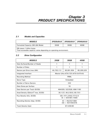 Chapter 3
                              PRODUCT SPECIFICATIONS



3.1       Models and Capacities

                  MODELS                      2F020J0/L0      2F030J0/L0             2F040J0/L0

Formatted Capacity (GB LBA Mode)                 20GB             30GB                   40GB

GB means 1 billion bytes.
Total accessible capacity varies depending on operating environment.


3.2       Drive Configuration

                  MODELS                         20GB             30GB                   40GB

Data Surfaces/Number of Heads                      1                   1                      1

Number of Disks                                    1                   1                      1

Sectors per Drive (max LBA)                   40,720,112       60,061,904             80,295,529

Integrated Interface                              Maxtor Ultra ATA/133 (ATA-5/ATA-6)

Recording Method                                                  PRML

Servo Type                                                      Embedded

Number of Servo Sectors                                            232

Data Zones per Surface                                                 16

Data Sectors per Track (ID/OD)                         464/835, 522/928, 696/1160

Areal Density (Gbits/in2 max, ID/OD)                   30.1/27, 46.2/39.8, 60.7/51

Flux Density (kfci, ID/OD)                               OD=471.2/542.7/712.5
                                                          ID = 424/467.7/600

Recording Density (kbpi, ID/OD)                            ID = 452/521/684
                                                           OD = 407/449/576

Track Density (ktpi)                                           67.5/90/90




                                                                           Maxtor Fireball3       3-1
 