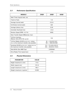 Product Specifications



3.3            Performance Specifications

                         MODELS                   20GB         30GB            40GB

 Seek Times (typical read, ms)

 Track-to-Track                                                  1.0

 Average (normal seek)                                         ≤12.0
 Full Stroke (normal seek)                                      ≤23
 Average Latency (ms)                                           5.55

 Controller Overhead (ms)                                       <0.3

 Rotation Speed (RPM ±0.1%)                                     5400

 Data Transfer Speed (MByte/sec max)

 To/From Interface
                                                                133
 (Maxtor Ultra ATA/133, up to)

 To/From Media (ID/OD up to nn.n, where                  ID = 223/257/337
 nn.n is the maximum transfer rate possible)             OD = 406/445/560

 Sustained (ID/OD up to nn.n, where nn.n is              ID = 21.6/24.3/32.3
 the maximum transfer rate possible)                     OD = 38.8/43.1/53.9

 Data Buffer Size (MB)/Type                                   2/SDRAM

 Drive Ready Time (typical sec)                                 <7.0


3.4            Physical Dimensions

           PARAMETER                     VALUE

 Height (maximum in mm)                    17.5

 Width (typical mm)                       101.6

 Length (maximum in mm)                   146.1

 Weight (maximum in grams)                0.509




3-2    Maxtor Fireball3
 
