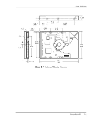 Product Specifications




                                                                                      17 ±0.7

                                          41.61
                    6.35      28.5        ±0.25              101.60
                   ±0.25      ±0.5                           ±0.25


            3.18                41.28             44.45
   Pin 1                        ±0.5              ±0.25
           ±0.25



 Pin 1



                      95.25
                      ±0.25
                                                                                      101.6
           70.82                                                                      ±0.5
5.77




                                                     146.1
             5.91
                                                     ±0.5


                      Figure 3-1 Outline and Mounting Dimensions




                                                                      Maxtor Fireball3          3-3
 