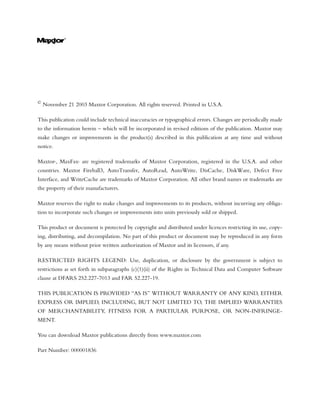 ©
    November 21 2003 Maxtor Corporation. All rights reserved. Printed in U.S.A.

This publication could include technical inaccuracies or typographical errors. Changes are periodically made
to the information herein – which will be incorporated in revised editions of the publication. Maxtor may
make changes or improvements in the product(s) described in this publication at any time and without
notice.

Maxtor , MaxFax are registered trademarks of Maxtor Corporation, registered in the U.S.A. and other
          ®       ®




countries. Maxtor Fireball3, AutoTransfer, AutoRead, AutoWrite, DisCache, DiskWare, Defect Free
Interface, and WriteCache are trademarks of Maxtor Corporation. All other brand names or trademarks are
the property of their manufacturers.

Maxtor reserves the right to make changes and improvements to its products, without incurring any obliga-
tion to incorporate such changes or improvements into units previously sold or shipped.

This product or document is protected by copyright and distributed under licences restricting its use, copy-
ing, distributing, and decompilation. No part of this product or document may be reproduced in any form
by any means without prior written authorization of Maxtor and its licensors, if any.

RESTRICTED RIGHTS LEGEND: Use, duplication, or disclosure by the government is subject to
restrictions as set forth in subparagraphs (c)(1)(ii) of the Rights in Technical Data and Computer Software
clause at DFARS 252.227-7013 and FAR 52.227-19.

THIS PUBLICATION IS PROVIDED “AS IS” WITHOUT WARRANTY OF ANY KIND, EITHER
EXPRESS OR IMPLIED, INCLUDING, BUT NOT LIMITED TO, THE IMPLIED WARRANTIES
OF MERCHANTABILITY, FITNESS FOR A PARTIULAR PURPOSE, OR NON-INFRINGE-
MENT.

You can download Maxtor publications directly from www.maxtor.com

Part Number: 000001836
 