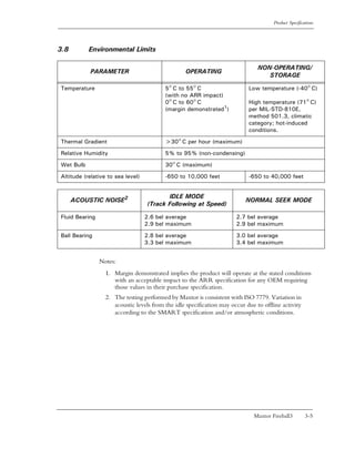 Product Specifications




3.8        Environmental Limits

                                                                                NON-OPERATING/
           PARAMETER                              OPERATING
                                                                                   STORAGE

Temperature                               5° C to 55° C                     Low temperature (-40° C)
                                          (with no ARR impact)
                                          0° C to 60° C                     High temperature (71° C)
                                          (margin demonstrated1)            per MIL-STD-810E,
                                                                            method 501.3, climatic
                                                                            category; hot-induced
                                                                            conditions.

Thermal Gradient                          >30° C per hour (maximum)

Relative Humidity                         5% to 95% (non-condensing)

Wet Bulb                                  30° C (maximum)

Altitude (relative to sea level)          -650 to 10,000 feet               -650 to 40,000 feet


                                          IDLE MODE
      ACOUSTIC NOISE2                                                      NORMAL SEEK MODE
                                   (Track Following at Speed)

Fluid Bearing                      2.6 bel average                     2.7 bel average
                                   2.9 bel maximum                     2.9 bel maximum

Ball Bearing                       2.8 bel average                     3.0 bel average
                                   3.3 bel maximum                     3.4 bel maximum


                Notes:
                  1. Margin demonstrated implies the product will operate at the stated conditions
                     with an acceptable impact to the ARR specification for any OEM requiring
                     those values in their purchase specification.
                  2. The testing performed by Maxtor is consistent with ISO 7779. Variation in
                     acoustic levels from the idle specification may occur due to offline activity
                     according to the SMART specification and/or atmospheric conditions.




                                                                              Maxtor Fireball3         3-5
 