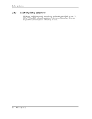 Product Specifications



3.12           Safety Regulatory Compliance
                    All Maxtor hard drives comply with relevant product safety standards such as CE,
                    CUL, TUV and UL rules and regulations. As delivered, Maxtor hard drives are
                    designed for system integration before they are used.




3-8    Maxtor Fireball3
 