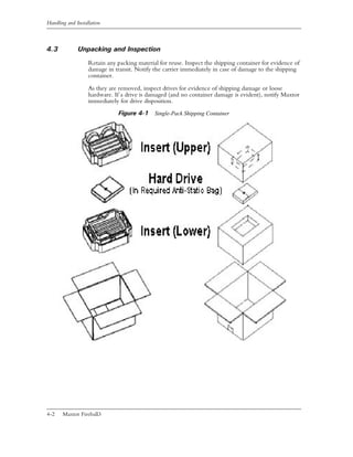 Handling and Installation



4.3           Unpacking and Inspection
                   Retain any packing material for reuse. Inspect the shipping container for evidence of
                   damage in transit. Notify the carrier immediately in case of damage to the shipping
                   container.

                   As they are removed, inspect drives for evidence of shipping damage or loose
                   hardware. If a drive is damaged (and no container damage is evident), notify Maxtor
                   immediately for drive disposition.
                               Figure 4-1 Single-Pack Shipping Container




4-2    Maxtor Fireball3
 