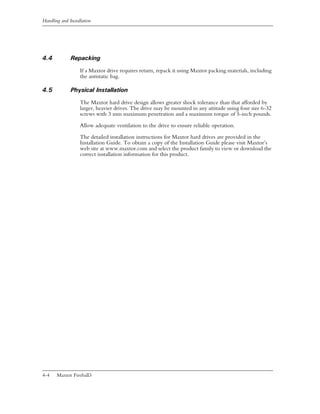 Handling and Installation




4.4           Repacking
                   If a Maxtor drive requires return, repack it using Maxtor packing materials, including
                   the antistatic bag.

4.5           Physical Installation
                   The Maxtor hard drive design allows greater shock tolerance than that afforded by
                   larger, heavier drives. The drive may be mounted in any attitude using four size 6-32
                   screws with 3 mm maximum penetration and a maximum torque of 5-inch pounds.

                   Allow adequate ventilation to the drive to ensure reliable operation.

                   The detailed installation instructions for Maxtor hard drives are provided in the
                   Installation Guide. To obtain a copy of the Installation Guide please visit Maxtor’s
                   web site at www.maxtor.com and select the product family to view or download the
                   correct installation information for this product.




4-4    Maxtor Fireball3
 