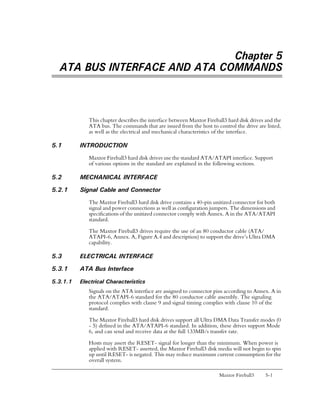 Chapter 5
  ATA BUS INTERFACE AND ATA COMMANDS



             This chapter describes the interface between Maxtor Fireball3 hard disk drives and the
             ATA bus. The commands that are issued from the host to control the drive are listed,
             as well as the electrical and mechanical characteristics of the interface.

5.1       INTRODUCTION
             Maxtor Fireball3 hard disk drives use the standard ATA/ATAPI interface. Support
             of various options in the standard are explained in the following sections.

5.2       MECHANICAL INTERFACE
5.2.1     Signal Cable and Connector
             The Maxtor Fireball3 hard disk drive contains a 40-pin unitized connector for both
             signal and power connections as well as configuration jumpers. The dimensions and
             specifications of the unitized connector comply with Annex. A in the ATA/ATAPI
             standard.

             The Maxtor Fireball3 drives require the use of an 80 conductor cable (ATA/
             ATAPI-6, Annex. A, Figure A.4 and description) to support the drive’s Ultra DMA
             capability.

5.3       ELECTRICAL INTERFACE
5.3.1     ATA Bus Interface

5.3.1.1   Electrical Characteristics
             Signals on the ATA interface are assigned to connector pins according to Annex. A in
             the ATA/ATAPI-6 standard for the 80 conductor cable assembly. The signaling
             protocol complies with clause 9 and signal timing complies with clause 10 of the
             standard.

             The Maxtor Fireball3 hard disk drives support all Ultra DMA Data Transfer modes (0
             - 5) defined in the ATA/ATAPI-6 standard. In addition, these drives support Mode
             6, and can send and receive data at the full 133MB/s transfer rate.
             Hosts may assert the RESET- signal for longer than the minimum. When power is
             applied with RESET- asserted, the Maxtor Fireball3 disk media will not begin to spin
             up until RESET- is negated. This may reduce maximum current consumption for the
             overall system.

                                                                       Maxtor Fireball3     5-1
 