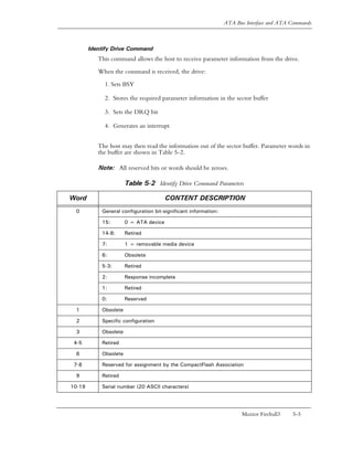 ATA Bus Interface and ATA Commands



        Identify Drive Command
           This command allows the host to receive parameter information from the drive.

           When the command is received, the drive:

             1. Sets BSY

             2. Stores the required parameter information in the sector buffer

             3. Sets the DRQ bit

             4. Generates an interrupt


           The host may then read the information out of the sector buffer. Parameter words in
           the buffer are shown in Table 5-2.

           Note: All reserved bits or words should be zeroes.

                       Table 5-2 Identify Drive Command Parameters

Word                                    CONTENT DESCRIPTION
 0          General configuration bit-significant information:

            15:        0 = ATA device

            14-8:      Retired

            7:         1 = removable media device

            6:         Obsolete

            5-3:       Retired

            2:         Response incomplete

            1:         Retired

            0:         Reserved

 1          Obsolete

 2          Specific configuration

 3          Obsolete

 4-5        Retired

 6          Obsolete

 7-8        Reserved for assignment by the CompactFlash Association

 9          Retired

10-19       Serial number (20 ASCII characters)




                                                                        Maxtor Fireball3   5-5
 