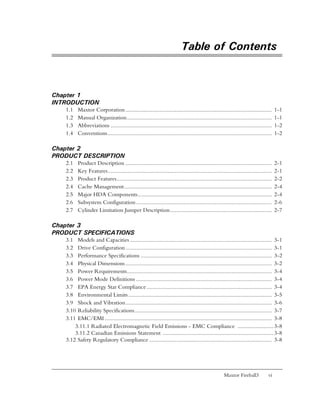 Table of Contents



Chapter 1
INTRODUCTION
   1.1    Maxtor Corporation ..................................................................................................        1-1
   1.2    Manual Organization.................................................................................................         1-1
   1.3    Abbreviations ............................................................................................................   1-2
   1.4    Conventions..............................................................................................................    1-2

Chapter 2
PRODUCT DESCRIPTION
   2.1    Product Description ..................................................................................................       2-1
   2.2    Key Features..............................................................................................................   2-1
   2.3    Product Features........................................................................................................     2-2
   2.4    Cache Management...................................................................................................          2-4
   2.5    Major HDA Components..........................................................................................               2-4
   2.6    Subsystem Configuration ...........................................................................................          2-6
   2.7    Cylinder Limitation Jumper Description ....................................................................                  2-7

Chapter 3
PRODUCT SPECIFICATIONS
   3.1 Models and Capacities ............................................................................................... 3-1
   3.2 Drive Configuration .................................................................................................. 3-1
   3.3 Performance Specifications ........................................................................................ 3-2
   3.4 Physical Dimensions .................................................................................................. 3-2
   3.5 Power Requirements................................................................................................. 3-4
   3.6 Power Mode Definitions ........................................................................................... 3-4
   3.7 EPA Energy Star Compliance .................................................................................... 3-4
   3.8 Environmental Limits ................................................................................................ 3-5
   3.9 Shock and Vibration.................................................................................................. 3-6
   3.10 Reliability Specifications............................................................................................ 3-7
   3.11 EMC/EMI ................................................................................................................ 3-8
       3.11.1 Radiated Electromagnetic Field Emissions - EMC Compliance ........................ 3-8
       3.11.2 Canadian Emissions Statement .......................................................................... 3-8
   3.12 Safety Regulatory Compliance .................................................................................. 3-8




                                                                                                     Maxtor Fireball3            vi
 