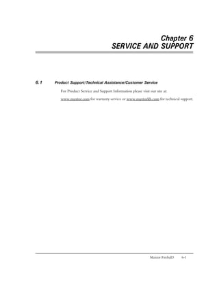 Chapter 6
                                         SERVICE AND SUPPORT



6.1   Product Support/Technical Assistance/Customer Service

         For Product Service and Support Information please visit our site at:

         www.maxtor.com for warranty service or www.maxtorkb.com for technical support.




                                                                  Maxtor Fireball3   6-1
 