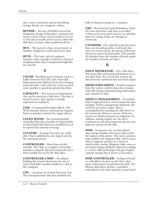 Glossary



    also a term commonly used in describing             bulk of data processing in a computer.
    storage density on a magnetic surface.
                                                        CRC – Acronym for Cyclic Redundancy Check.
    BUFFER – An area of RAM reserved for                An error detection code that is recorded
    temporary storage of data that is waiting to be     within each sector and is used to see whether
    sent to a device that is not yet ready to receive   parts of a string of data are missing or
    it. The data is usually on its way to or from the   erroneous.
    disk drive or some other peripheral device.
                                                        CYLINDER – On a disk drive that has more
    BUS – The part of a chip, circuit board, or         than one recording surface and heads that
    interface designed to send and receive data.        move to various tracks, the group of all tracks
                                                        located at a given head position. The number
    BYTE – The basic unit of computer                   of cylinders times the number of heads equals
    memory, large enough to hold one character          the number of tracks per drive.
    of alphanumeric data. Comprised of eight bits.
    See also bit.                                                          D
                        C                               DATA SEPARATOR – On a disk drive
                                                        that stores data and timing information in an
    CACHE – Random-access memory used as a              encoded form, the circuit that extracts the
    buffer between the CPU and a hard disk.             data from the combined data and clock signal.
    Information more likely to be read or changed
    is placed in the cache, where it can be accessed    DEDICATED SERVO – A surface separate
    more quickly to speed up general data flow.         from the surface used for data that contains
                                                        only disk timing and positioning information
    CAPACITY – The amount of information                and contains no data.
    that can be stored on a disk drive. The data is
    stored in bytes, and capacity is usually            DEFECT MANAGEMENT – A method
    expressed in megabytes.                             that is implemented to ensure long term data
                                                        integrity. Defect management eliminates the
    CDB – Command Descriptor Block. The                 need for user defect maps. This is
    SCSI structure used to communicate requests         accomplished by scanning the disk drives at
    from an initiator (system) to a target (drive).     the factory for defective sectors. Defective
                                                        sectors are deallocated prior to shipment. In
    CLEAN ROOM – An environmentally                     addition, during regular use, the drive
    controlled dust-free assembly or repair facility    continues to scan and compensate for any new
    in which hard disk drives are assembled or can      defective sectors on the disk.
    be opened for internal servicing.
                                                        DISK – In general, any circular-shaped
    CLUSTER – A group of sectors on a disk              data-storage medium that stores data on the
    drive that is addressed as one logical unit by      flat surface of the platter. The most common
    the operating system.                               type of disk is the magnetic disk, which stores
                                                        data as magnetic patterns in a metal or
    CONTROLLER – Short form of disk                     metal-oxide coating. Magnetic disks come in
    controller. The chip or complete circuit that       two forms: floppy and hard. Optical recording
    translates computer data and commands into a        is a newer disk technology that gives higher
    form suitable for use by the disk drive.            capacity storage but at slower access times.

    CONTROLLER CARD – An adapter                        DISK CONTROLLER – A plug-in board,
    holding the control electronics for one or          or embedded circuitry on the drive, that
    more hard disks, usually installed in a slot in     passes information to and from the disk. The
    the computer.                                       Maxtor disk drives all have controllers
                                                        embedded on the drive printed-circuit board.
    CPU – Acronym for Central Processing Unit.
    The microprocessor chip that performs the


    G-2 Maxtor Fireball3
 