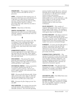 Glossary



DISKWARE – The program instructions               system is loaded on the file server, and most
and data stored on the disk for use by a          shareable devices (disk subsystems, printers)
processor.                                        are attached to it. The file server controls
                                                  system security and monitors
DMA – Acronym for direct memory access. A         station-to-station communications. A
process by which data moves directly between      dedicated file server can be used only as a file
a disk drive (or other device) and system         server while it is on the network. A non
memory without passing through the CPU,           dedicated file server can be used
thus allowing the system to continue              simultaneously as a file server and a
processing other tasks while the new data is      workstation.
being retrieved.
                                                  FLUX DENSITY – The number of
DRIVE – Short form of disk drive.                 magnetic field patterns that can be stored in a
                                                  given length of disk surface. The number is
DRIVE GEOMETRY – The functional                   usually stated as flux changes per inch (FCI),
dimensions of a drive in terms of the number      with typical values in the thousands.
of heads, cylinders, and sectors per track. See
also logical format.                              FLYING HEIGHT – The distance between
                                                  the read/write head and the disk surface
                   E                              caused by a cushion of air that keeps the head
                                                  from contacting the media. Smaller flying
ECC – Acronym for error correction code. The      heights permit more dense storage of data, but
recording of extra verifying information          require more precise mechanical designs.
encoded along with the disk data. The
controller uses the extra information to check    FORMAT – To write onto the disk surface a
for data errors, and corrects the errors when     magnetic track pattern that specifies the
possible.                                         locations of the tracks and sectors. This
                                                  information must exist on a disk before it can
EMBEDDED SERVO – A timing or                      store any user data. Formatting erases any
location signal placed on the disk’s surface on   previously stored data.
the tracks that also store data. These signals
allow the actuator to fine-tune the position of   FORMATTED CAPACITY – The
the read/write heads.                             amount of room left to store data on the disk
                                                  after the required space has been used to write
ENCODING – The protocol by which                  sector headers, boundary definitions, and
particular data patterns are changed prior to     timing information generated by a format
being written on the disk surface as a pattern    operation. All Maxtor drive capacities are
of On and Off or 1 and 0 signals.                 expressed in formatted capacity.

EXTERNAL DRIVE – A drive mounted in               FORM FACTOR – The physical outer
an enclosure separate from the PC or              dimensions of a device as defined by industry
computer system enclosure, with its own           standard. For example, most Maxtor disk
power supply and fan, and connected to the        drives use a 3 1/2-inch form factor.
system by a cable.F
                                                                     G
FAT – Acronym for file allocation table. A data
table stored on the outer edge of a disk that     GIGABYTE (GB) – One billion bytes (one
tells the operating system which sectors are      thousand megabytes).
allocated to each file and in what order.
                                                  GUIDE RAILS – Plastic strips attached to
FCI – Acronym for flux changes per inch. See      the sides of a disk drive mounted in an IBM
also BPI.                                         AT and compatible computers so that the
                                                  drive easily slides into place.
FILE SERVER – A computer that provides
network stations with controlled access to
shareable resources. The network operating

                                                                          Maxtor Fireball3    G-3
 