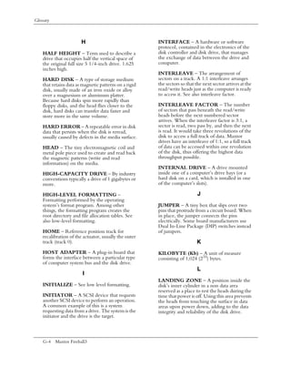 Glossary



                        H                               INTERFACE – A hardware or software
                                                        protocol, contained in the electronics of the
    HALF HEIGHT – Term used to describe a               disk controller and disk drive, that manages
    drive that occupies half the vertical space of      the exchange of data between the drive and
    the original full size 5 1/4-inch drive. 1.625      computer.
    inches high.
                                                        INTERLEAVE – The arrangement of
    HARD DISK – A type of storage medium                sectors on a track. A 1:1 interleave arranges
    that retains data as magnetic patterns on a rigid   the sectors so that the next sector arrives at the
    disk, usually made of an iron oxide or alloy        read/write heads just as the computer is ready
    over a magnesium or aluminum platter.               to access it. See also interleave factor.
    Because hard disks spin more rapidly than
    floppy disks, and the head flies closer to the      INTERLEAVE FACTOR – The number
    disk, hard disks can transfer data faster and       of sectors that pass beneath the read/write
    store more in the same volume.                      heads before the next numbered sector
                                                        arrives. When the interleave factor is 3:1, a
    HARD ERROR – A repeatable error in disk             sector is read, two pass by, and then the next
    data that persists when the disk is reread,         is read. It would take three revolutions of the
    usually caused by defects in the media surface.     disk to access a full track of data. Maxtor
                                                        drives have an interleave of 1:1, so a full track
    HEAD – The tiny electromagnetic coil and            of data can be accessed within one revolution
    metal pole piece used to create and read back       of the disk, thus offering the highest data
    the magnetic patterns (write and read               throughput possible.
    information) on the media.
                                                        INTERNAL DRIVE – A drive mounted
    HIGH-CAPACITY DRIVE – By industry                   inside one of a computer’s drive bays (or a
    conventions typically a drive of 1 gigabytes or     hard disk on a card, which is installed in one
    more.                                               of the computer’s slots).

    HIGH-LEVEL FORMATTING –                                                 J
    Formatting performed by the operating
    system’s format program. Among other                JUMPER – A tiny box that slips over two
    things, the formatting program creates the          pins that protrude from a circuit board. When
    root directory and file allocation tables. See      in place, the jumper connects the pins
    also low-level formatting.                          electrically. Some board manufacturers use
                                                        Dual In-Line Package (DIP) switches instead
    HOME – Reference position track for                 of jumpers.
    recalibration of the actuator, usually the outer
    track (track 0).                                                        K
    HOST ADAPTER – A plug-in board that                 KILOBYTE (Kb) – A unit of measure
    forms the interface between a particular type       consisting of 1,024 (210) bytes.
    of computer system bus and the disk drive.
                                                                            L
                        I
                                                        LANDING ZONE – A position inside the
    INITIALIZE – See low level formatting.              disk’s inner cylinder in a non data area
                                                        reserved as a place to rest the heads during the
    INITIATOR – A SCSI device that requests             time that power is off. Using this area prevents
    another SCSI device to perform an operation.        the heads from touching the surface in data
    A common example of this is a system                areas upon power down, adding to the data
    requesting data from a drive. The system is the     integrity and reliability of the disk drive.
    initiator and the drive is the target.



    G-4 Maxtor Fireball3
 