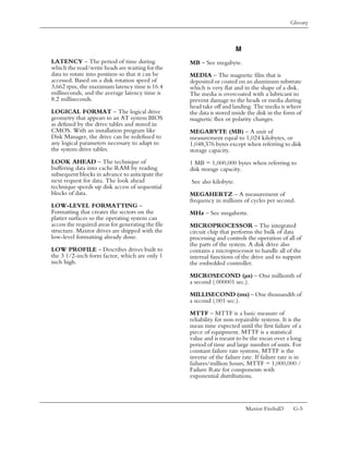 Glossary



                                                                         M
LATENCY – The period of time during                 MB – See megabyte.
which the read/write heads are waiting for the
data to rotate into position so that it can be      MEDIA – The magnetic film that is
accessed. Based on a disk rotation speed of         deposited or coated on an aluminum substrate
3,662 rpm, the maximum latency time is 16.4         which is very flat and in the shape of a disk.
milliseconds, and the average latency time is       The media is overcoated with a lubricant to
8.2 milliseconds.                                   prevent damage to the heads or media during
                                                    head take off and landing. The media is where
LOGICAL FORMAT – The logical drive                  the data is stored inside the disk in the form of
geometry that appears to an AT system BIOS          magnetic flux or polarity changes.
as defined by the drive tables and stored in
CMOS. With an installation program like             MEGABYTE (MB) – A unit of
Disk Manager, the drive can be redefined to         measurement equal to 1,024 kilobytes, or
any logical parameters necessary to adapt to        1,048,576 bytes except when referring to disk
the system drive tables.                            storage capacity.
LOOK AHEAD – The technique of                       1 MB = 1,000,000 bytes when referring to
buffering data into cache RAM by reading            disk storage capacity.
subsequent blocks in advance to anticipate the
next request for data. The look ahead               See also kilobyte.
technique speeds up disk access of sequential
blocks of data.                                     MEGAHERTZ – A measurement of
                                                    frequency in millions of cycles per second.
LOW-LEVEL FORMATTING –
Formatting that creates the sectors on the          MHz – See megahertz.
platter surfaces so the operating system can
access the required areas for generating the file   MICROPROCESSOR – The integrated
structure. Maxtor drives are shipped with the       circuit chip that performs the bulk of data
low-level formatting already done.                  processing and controls the operation of all of
                                                    the parts of the system. A disk drive also
LOW PROFILE – Describes drives built to             contains a microprocessor to handle all of the
the 3 1/2-inch form factor, which are only 1        internal functions of the drive and to support
inch high.                                          the embedded controller.
                                                    MICROSECOND (µs) – One millionth of
                                                    a second (.000001 sec.).

                                                    MILLISECOND (ms) – One thousandth of
                                                    a second (.001 sec.).

                                                    MTTF – MTTF is a basic measure of
                                                    reliability for non-repairable systems. It is the
                                                    mean time expected until the first failure of a
                                                    piece of equipment. MTTF is a statistical
                                                    value and is meant to be the mean over a long
                                                    period of time and large number of units. For
                                                    constant failure rate systems, MTTF is the
                                                    inverse of the failure rate. If failure rate is in
                                                    failures/million hours, MTTF = 1,000,000 /
                                                    Failure Rate for components with
                                                    exponential distributions.




                                                                             Maxtor Fireball3     G-5
 