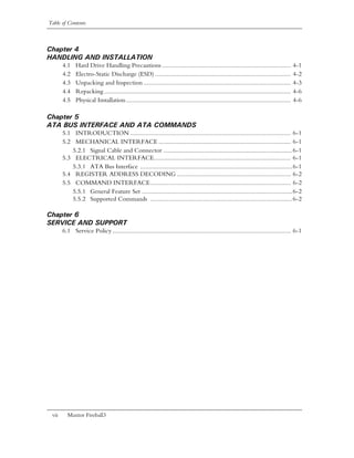 Table of Contents



Chapter 4
HANDLING AND INSTALLATION
       4.1    Hard Drive Handling Precautions ..............................................................................                4-1
       4.2    Electro-Static Discharge (ESD) ..................................................................................             4-2
       4.3    Unpacking and Inspection .........................................................................................            4-3
       4.4    Repacking .................................................................................................................   4-6
       4.5    Physical Installation....................................................................................................     4-6

Chapter 5
ATA BUS INTERFACE AND ATA COMMANDS
       5.1 INTRODUCTION ................................................................................................. 6-1
       5.2 MECHANICAL INTERFACE ................................................................................ 6-1
          5.2.1 Signal Cable and Connector ..............................................................................6-1
       5.3 ELECTRICAL INTERFACE................................................................................... 6-1
          5.3.1 ATA Bus Interface ............................................................................................6-1
       5.4 REGISTER ADDRESS DECODING ..................................................................... 6-2
       5.5 COMMAND INTERFACE..................................................................................... 6-2
          5.5.1 General Feature Set ...........................................................................................6-2
          5.5.2 Supported Commands ......................................................................................6-2

Chapter 6
SERVICE AND SUPPORT
       6.1 Service Policy ............................................................................................................ 6-1




 vii     Maxtor Fireball3
 