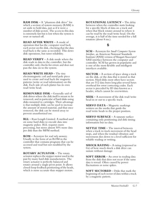 Glossary



RAM DISK – A “phantom disk drive” for              ROTATIONAL LATENCY – The delay
which a section of system memory (RAM) is          between when the controller starts looking
set aside to hold data, just as if it were a       for a specific block of data on a track and
number of disk sectors. The access to this data    when that block rotates around to where it
is extremely fast but is lost when the system is   can be read by the read/write head. On the
reset or turned off.                               average, it is half of the time needed for a full
                                                   rotation (about 8 ms.).
READ AFTER WRITE – A mode of
operation that has the computer read back                              S
each sector on the disk, checking that the data
read back is the same as recorded. This slows      SCSI – Acronym for Small Computer System
disk operations, but raises reliability.           Interface, an American National Standards
                                                   Institute (ANSI) version of Shugart Associates'
READ VERIFY – A disk mode where the                SASI interface between the computer and
disk reads in data to the controller, but the      controller. SCSI has grown in popularity and
controller only checks for errors and does not     is one of the most flexible and intelligent
pass the data on to the system.                    interfaces available.
READ/WRITE HEAD – The tiny                         SECTOR – A section of space along a track
electromagnetic coil and metal pole piece          on the disk, or the data that is stored in that
used to create and read back the magnetic          section. Hard disks most often have sectors
patterns (write or read information) on the        that are 512 data bytes long plus several bytes
disk. Each side of each platter has its own        overhead for error correcting codes. Each
read/write head.                                   sector is preceded by ID data known as a
                                                   header, which cannot be overwritten.
REMOVABLE DISK – Generally said of
disk drives where the disk itself is meant to be   SEEK – A movement of the disk read/write
removed, and in particular of hard disks using     head in or out to a specific track.
disks mounted in cartridges. Their advantage
is that multiple disks can be used to increase     SERVO DATA – Magnetic markings
the amount of stored material, and that once       written on the media that guide the
removed, the disk can be stored away to            read/write heads to the proper position.
prevent unauthorized use.
                                                   SERVO SURFACE – A separate surface
RLL – Run Length Limited. A method used            containing only positioning and disk timing
on some hard disks to encode data into             information but no data.
magnetic pulses. RLL requires more
processing, but stores almost 50% more data        SETTLE TIME – The interval between
per disk than the MFM method.                      when a track to track movement of the head
                                                   stops, and when the residual vibration and
ROM – Acronym for read only memory.                movement dies down to a level sufficient for
Usually in the form of an ROM in the               reliable reading or writing.
controller that contains programs that can be
accessed and read but not modified by the          SHOCK RATING – A rating (expressed in
system.                                            Gs) of how much shock a disk drive can
                                                   sustain without damage.
ROTARY ACTUATOR – The rotary
actuator replaces the stepper motor used in the    SOFT ERROR – An error in reading data
past by many hard disk manufacturers. The          from the disk that does not recur if the same
rotary actuator is perfectly balanced and          data is reread. Often caused by power
rotates around a single pivot point. It allows     fluctuations or noise spikes.
closed-loop feedback positioning of the heads,
which is more accurate than stepper motors.        SOFT SECTORED – Disks that mark the
                                                   beginning of each sector of data within a track
                                                   by a magnetic pattern.


                                                                           Maxtor Fireball3     G-7
 