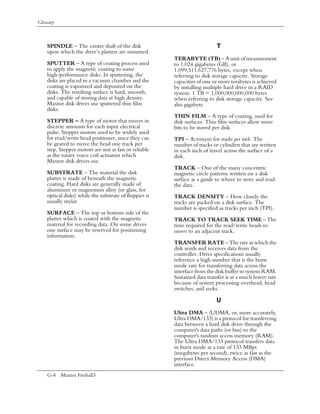 Glossary



    SPINDLE – The center shaft of the disk                                 T
    upon which the drive’s platters are mounted.
                                                        TERABYTE (TB) – A unit of measurement
    SPUTTER – A type of coating process used            to 1,024 gigabytes (GB), or
    to apply the magnetic coating to some               1,099,511,627,776 bytes, except when
    high-performance disks. In sputtering, the          referring to disk storage capacity. Storage
    disks are placed in a vacuum chamber and the        capacities of one or more terabytes is achieved
    coating is vaporized and deposited on the           by installing multiple hard drive in a RAID
    disks. The resulting surface is hard, smooth,       system. 1 TB = 1,000,000,000,000 bytes
    and capable of storing data at high density.        when referring to disk storage capacity. See
    Maxtor disk drives use sputtered thin film          also gigabyte.
    disks.
                                                        THIN FILM – A type of coating, used for
    STEPPER – A type of motor that moves in             disk surfaces. Thin film surfaces allow more
    discrete amounts for each input electrical          bits to be stored per disk.
    pulse. Stepper motors used to be widely used
    for read/write head positioner, since they can      TPI – Acronym for tracks per inch. The
    be geared to move the head one track per            number of tracks or cylinders that are written
    step. Stepper motors are not as fast or reliable    in each inch of travel across the surface of a
    as the rotary voice coil actuators which            disk.
    Maxtor disk drives use.
                                                        TRACK – One of the many concentric
    SUBSTRATE – The material the disk                   magnetic circle patterns written on a disk
    platter is made of beneath the magnetic             surface as a guide to where to store and read
    coating. Hard disks are generally made of           the data.
    aluminum or magnesium alloy (or glass, for
    optical disks) while the substrate of floppies is   TRACK DENSITY – How closely the
    usually mylar.                                      tracks are packed on a disk surface. The
                                                        number is specified as tracks per inch (TPI).
    SURFACE – The top or bottom side of the
    platter which is coated with the magnetic           TRACK TO TRACK SEEK TIME – The
    material for recording data. On some drives         time required for the read/write heads to
    one surface may be reserved for positioning         move to an adjacent track.
    information.
                                                        TRANSFER RATE – The rate at which the
                                                        disk sends and receives data from the
                                                        controller. Drive specifications usually
                                                        reference a high number that is the burst
                                                        mode rate for transferring data across the
                                                        interface from the disk buffer to system RAM.
                                                        Sustained data transfer is at a much lower rate
                                                        because of system processing overhead, head
                                                        switches, and seeks.

                                                                           U
                                                        Ultra DMA – (UDMA, or, more accurately,
                                                        Ultra DMA/133) is a protocol for transferring
                                                        data between a hard disk drive through the
                                                        computer's data paths (or bus) to the
                                                        computer's random access memory (RAM).
                                                        The Ultra DMA/133 protocol transfers data
                                                        in burst mode at a rate of 133 MBps
                                                        (megabytes per second), twice as fast as the
                                                        previous Direct Memory Access (DMA)
                                                        interface.
    G-8 Maxtor Fireball3
 