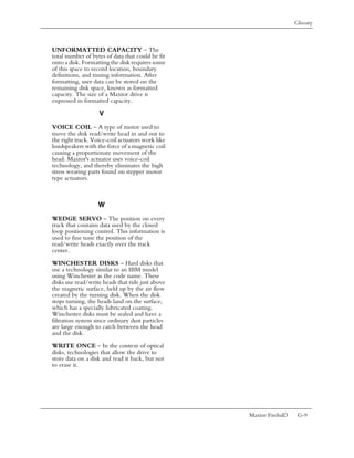 Glossary



UNFORMATTED CAPACITY – The
total number of bytes of data that could be fit
onto a disk. Formatting the disk requires some
of this space to record location, boundary
definitions, and timing information. After
formatting, user data can be stored on the
remaining disk space, known as formatted
capacity. The size of a Maxtor drive is
expressed in formatted capacity.

                   V
VOICE COIL – A type of motor used to
move the disk read/write head in and out to
the right track. Voice-coil actuators work like
loudspeakers with the force of a magnetic coil
causing a proportionate movement of the
head. Maxtor's actuator uses voice-coil
technology, and thereby eliminates the high
stress wearing parts found on stepper motor
type actuators.



                   W
WEDGE SERVO – The position on every
track that contains data used by the closed
loop positioning control. This information is
used to fine tune the position of the
read/write heads exactly over the track
center.

WINCHESTER DISKS – Hard disks that
use a technology similar to an IBM model
using Winchester as the code name. These
disks use read/write heads that ride just above
the magnetic surface, held up by the air flow
created by the turning disk. When the disk
stops turning, the heads land on the surface,
which has a specially lubricated coating.
Winchester disks must be sealed and have a
filtration system since ordinary dust particles
are large enough to catch between the head
and the disk.

WRITE ONCE – In the context of optical
disks, technologies that allow the drive to
store data on a disk and read it back, but not
to erase it.




                                                  Maxtor Fireball3    G-9
 