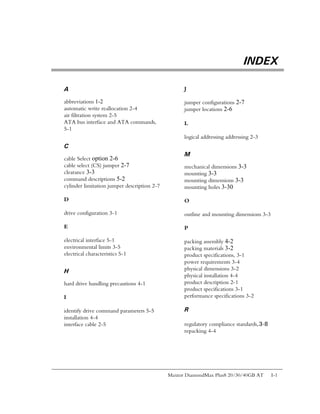 INDEX

A                                                  J

abbreviations 1-2                                  jumper configurations 2-7
automatic write reallocation 2-4                   jumper locations 2-6
air filtration system 2-5
ATA bus interface and ATA commands,                L
5-1
                                                   logical addressing addressing 2-3
C
                                                   M
cable Select option 2-6
cable select (CS) jumper 2-7                       mechanical dimensions 3-3
clearance 3-3                                      mounting 3-3
command descriptions 5-2                           mounting dimensions 3-3
cylinder limitation jumper description 2-7         mounting holes 3-30

D                                                  O

drive configuration 3-1                            outline and mounting dimensions 3-3

E                                                  P

electrical interface 5-1                           packing assembly 4-2
environmental limits 3-5                           packing materials 3-2
electrical characteristics 5-1                     product specifications, 3-1
                                                   power requirements 3-4
H                                                  physical dimensions 3-2
                                                   physical installation 4-4
hard drive handling precautions 4-1                product description 2-1
                                                   product specifications 3-1
I                                                  performance specifications 3-2

identify drive command parameters 5-5              R
installation 4-4
interface cable 2-5                                regulatory compliance standards,3-8
                                                   repacking 4-4




                                             Maxtor DiamondMax Plus8 20/30/40GB AT       I-1
 