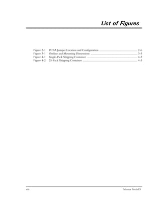 List of Figures



       Figure 2-1   PCBA Jumper Location and Configuration ................................................... 2-6
       Figure 3-1   Outline and Mounting Dimensions .............................................................. 3-3
       Figure 4-1   Single-Pack Shipping Container ................................................................... 4-2
       Figure 4-2   25-Pack Shipping Container ......................................................................... 4-3




viii                                                                                                   Maxtor Fireball3
 