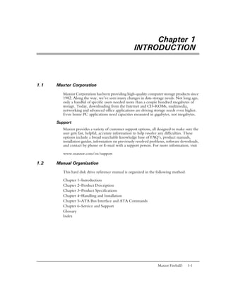 Chapter 1
                                                     INTRODUCTION



1.1   Maxtor Corporation
         Maxtor Corporation has been providing high-quality computer storage products since
         1982. Along the way, we’ve seen many changes in data storage needs. Not long ago,
         only a handful of specific users needed more than a couple hundred megabytes of
         storage. Today, downloading from the Internet and CD-ROMs, multimedia,
         networking and advanced office applications are driving storage needs even higher.
         Even home PC applications need capacities measured in gigabytes, not megabytes.

      Support
         Maxtor provides a variety of customer support options, all designed to make sure the
         user gets fast, helpful, accurate information to help resolve any difficulties. These
         options include a broad searchable knowledge base of FAQ’s, product manuals,
         installation guides, information on previously resolved problems, software downloads,
         and contact by phone or E-mail with a support person. For more information, visit

         www.maxtor.com/en/support

1.2   Manual Organization
         This hard disk drive reference manual is organized in the following method:

         Chapter 1–Introduction
         Chapter 2–Product Description
         Chapter 3–Product Specifications
         Chapter 4–Handling and Installation
         Chapter 5–ATA Bus Interface and ATA Commands
         Chapter 6–Service and Support
         Glossary
         Index




                                                                    Maxtor Fireball3   1-1
 
