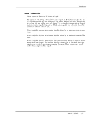 Introduction



Signal Conventions
   Signal names are shown in all uppercase type.

   All signals are either high active or low active signals. A dash character (-) at the end
   of a signal name indicates that the signal is low active. A low active signal is true when
   it is below ViL and is false when it is above ViH. A signal without a dash at the end
   indicates that the signal is high active. A high active signal is true when it is above ViH
   and is false when it is below ViL.

   When a signal is asserted, it means the signal is driven by an active circuit to its true
   state.

   When a signal is negated, it means the signal is driven by an active circuit to its false
   state.

   When a signal is released, it means the signal is not actively driven to any state. Some
   signals have bias circuitry that pull the signal to either a true or false state when no
   signal driver is actively asserting or negating the signal. These instances are noted
   under the description of the signal.




                                                                  Maxtor Fireball3     1-3
 