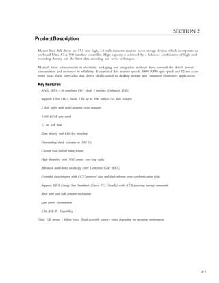 PRODUCT DESCRIPTION
2 – 1
SECTION 2
ProductProductProductProductProductDescriptionDescriptionDescriptionDescriptionDescription
Maxtor hard disk drives are 17.5 mm high, 3.5-inch diameter random access storage devices which incorporate an
on-board Ultra ATA/100 interface controller. High capacity is achieved by a balanced combination of high areal
recording density and the latest data encoding and servo techniques.
Maxtor's latest advancements in electronic packaging and integration methods have lowered the drive's power
consumption and increased its reliability. Exceptional data transfer speeds, 5400 RPM spin speed and 12 ms access
times make these entry-class disk drives ideally-suited to desktop storage and consumer electronics applications.
Key FeaturesKey FeaturesKey FeaturesKey FeaturesKey Features
ANSI ATA-5/6 compliant PIO Mode 5 interface (Enhanced IDE)
Supports Ultra DMA Mode 5 for up to 100 MBytes/sec data transfers
2 MB buffer with multi-adaptive cache manager
5400 RPM spin speed
12 ms seek time
Zone density and I.D.-less recording
Outstanding shock resistance at 300 Gs
Custom load/unload ramp feature
High durability with 50K contact start/stop cycles
Advanced multi-burst on-the-fly Error Correction Code (ECC)
Extended data integrity with ECC protected data and fault tolerant servo synchronization fields
Supports EPA Energy Star Standards (Green PC Friendly) with ATA powering savings commands
Auto park and lock actuator mechanism
Low power consumption
S.M.A.R.T. Capability
Note: GB means 1 billion bytes. Total accessible capacity varies depending on operating environment.
 