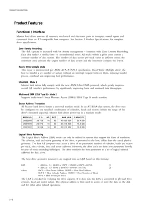 PRODUCT DESCRIPTION
2 – 2
ProductProductProductProductProduct FeaturesFeaturesFeaturesFeaturesFeatures
Functional / InterfaceFunctional / InterfaceFunctional / InterfaceFunctional / InterfaceFunctional / Interface
Maxtor hard drives contain all necessary mechanical and electronic parts to interpret control signals and
commands from an AT-compatible host computer. See Section 3 Product Specifications, for complete
drive specifications.
Zone Density RecordingZone Density RecordingZone Density RecordingZone Density RecordingZone Density Recording
The disk capacity is increased with bit density management – common with Zone Density Recording.
Each disk surface is divided into 16 circumferential zones. All tracks within a given zone contain a
constant number of data sectors. The number of data sectors per track varies in different zones; the
outermost zone contains the largest number of data sectors and the innermost contains the fewest.
Read / Write Multiple ModeRead / Write Multiple ModeRead / Write Multiple ModeRead / Write Multiple ModeRead / Write Multiple Mode
This mode is implemented per ANSI ATA/ATAPI-5 specification. Read/Write Multiple allows the
host to transfer a set number of sectors without an interrupt request between them, reducing transfer
process overhead and improving host performance.
UltraDMA - Mode 5UltraDMA - Mode 5UltraDMA - Mode 5UltraDMA - Mode 5UltraDMA - Mode 5
Maxtor hard drives fully comply with the new ANSI Ultra DMA protocol, which greatly improves
overall AT interface performance by significantly improving burst and sustained data throughput.
Multi-word DMA (EISA Type B) - Mode 2Multi-word DMA (EISA Type B) - Mode 2Multi-word DMA (EISA Type B) - Mode 2Multi-word DMA (EISA Type B) - Mode 2Multi-word DMA (EISA Type B) - Mode 2
Supports multi-word Direct Memory Access (DMA) EISA Type B mode transfers.
Sector Address TranslationSector Address TranslationSector Address TranslationSector Address TranslationSector Address Translation
All Maxtor hard drives feature a universal translate mode. In an AT/EISA-class system, the drive may
be configured to any specified combination of cylinders, heads and sectors (within the range of the
drive's formatted capacity). Maxtor hard drives power-up in a translate mode:
MODELS CYL HD SP T MAX LBA CAPACITY
2B020H1 39 703 16 63 40 020 624 20.4 GB
2B015H1 29 975 16 63 30 214 800 15.4 GB
2B010H1 19 854 16 63 20 012 832 10.2 GB
Logical Block AddressingLogical Block AddressingLogical Block AddressingLogical Block AddressingLogical Block Addressing
The Logical Block Address (LBA) mode can only be utilized in systems that support this form of translation.
The cylinder, head and sector geometry of the drive, as presented to the host, differs from the actual physical
geometry. The host AT computer may access a drive of set parameters: number of cylinders, heads and sectors
per track, plus cylinder, head and sector addresses. However, the drive can’t use these host parameters directly
because of zoned recording techniques. The drive translates the host parameters to a set of logical internal
addresses for data access.
The host drive geometry parameters are mapped into an LBA based on this formula:
LBA = (HSCA - 1) + HHDA x HSPT + HNHD x HSPT x HCYA (1)
= (HSCA - 1) + HSPT x (HHDA + HNHD x HCYA) (2)
where HSCA = Host Sector Address, HHDA = Host Head Address
HCYA = Host Cylinder Address, HNHD = Host Number of Heads
HSPT = Host Sectors per Track
The LBA is checked for violating the drive capacity. If it does not, the LBA is converted to physical drive
cylinder, head and sector values. The physical address is then used to access or store the data on the disk
and for other drive related operations.
 