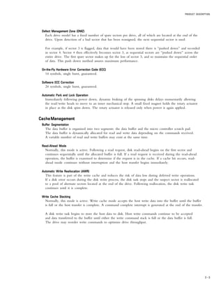 PRODUCT DESCRIPTION
2 – 3
Defect Management Zone (DMZ)Defect Management Zone (DMZ)Defect Management Zone (DMZ)Defect Management Zone (DMZ)Defect Management Zone (DMZ)
Each drive model has a fixed number of spare sectors per drive, all of which are located at the end of the
drive. Upon detection of a bad sector that has been reassigned, the next sequential sector is used.
For example, if sector 3 is flagged, data that would have been stored there is “pushed down” and recorded
in sector 4. Sector 4 then effectively becomes sector 3, as sequential sectors are “pushed down” across the
entire drive. The first spare sector makes up for the loss of sector 3, and so maintains the sequential order
of data. This push down method assures maximum performance.
On-the-Fly Hardware Error Correction Code (ECC)On-the-Fly Hardware Error Correction Code (ECC)On-the-Fly Hardware Error Correction Code (ECC)On-the-Fly Hardware Error Correction Code (ECC)On-the-Fly Hardware Error Correction Code (ECC)
14 symbols, single burst, guaranteed.
Software ECC CorrectionSoftware ECC CorrectionSoftware ECC CorrectionSoftware ECC CorrectionSoftware ECC Correction
24 symbols, single burst, guaranteed.
Automatic Park and Lock OperationAutomatic Park and Lock OperationAutomatic Park and Lock OperationAutomatic Park and Lock OperationAutomatic Park and Lock Operation
Immediately following power down, dynamic braking of the spinning disks delays momentarily allowing
the read/write heads to move to an inner mechanical stop. A small fixed magnet holds the rotary actuator
in place as the disk spins down. The rotary actuator is released only when power is again applied.
CacheManagementCacheManagementCacheManagementCacheManagementCacheManagement
Buffer SegmentationBuffer SegmentationBuffer SegmentationBuffer SegmentationBuffer Segmentation
The data buffer is organized into two segments: the data buffer and the micro controller scratch pad.
The data buffer is dynamically allocated for read and write data depending on the commands received.
A variable number of read and write buffers may exist at the same time.
Read-Ahead ModeRead-Ahead ModeRead-Ahead ModeRead-Ahead ModeRead-Ahead Mode
Normally, this mode is active. Following a read request, disk read-ahead begins on the first sector and
continues sequentially until the allocated buffer is full. If a read request is received during the read-ahead
operation, the buffer is examined to determine if the request is in the cache. If a cache hit occurs, read-
ahead mode continues without interruption and the host transfer begins immediately.
Automatic Write Reallocation (AWR)Automatic Write Reallocation (AWR)Automatic Write Reallocation (AWR)Automatic Write Reallocation (AWR)Automatic Write Reallocation (AWR)
This feature is part of the write cache and reduces the risk of data loss during deferred write operations.
If a disk error occurs during the disk write process, the disk task stops and the suspect sector is reallocated
to a pool of alternate sectors located at the end of the drive. Following reallocation, the disk write task
continues until it is complete.
Write Cache StackingWrite Cache StackingWrite Cache StackingWrite Cache StackingWrite Cache Stacking
Normally, this mode is active. Write cache mode accepts the host write data into the buffer until the buffer
is full or the host transfer is complete. A command complete interrupt is generated at the end of the transfer.
A disk write task begins to store the host data to disk. Host write commands continue to be accepted
and data transferred to the buffer until either the write command stack is full or the data buffer is full.
The drive may reorder write commands to optimize drive throughput.
 
