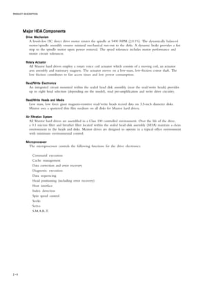 PRODUCT DESCRIPTION
2 – 4
Major HDA ComponentsMajor HDA ComponentsMajor HDA ComponentsMajor HDA ComponentsMajor HDA Components
Drive MechanismDrive MechanismDrive MechanismDrive MechanismDrive Mechanism
A brush-less DC direct drive motor rotates the spindle at 5400 RPM (±0.1%). The dynamically balanced
motor/spindle assembly ensures minimal mechanical run-out to the disks. A dynamic brake provides a fast
stop to the spindle motor upon power removal. The speed tolerance includes motor performance and
motor circuit tolerances.
Rotary ActuatorRotary ActuatorRotary ActuatorRotary ActuatorRotary Actuator
All Maxtor hard drives employ a rotary voice coil actuator which consists of a moving coil, an actuator
arm assembly and stationary magnets. The actuator moves on a low-mass, low-friction center shaft. The
low friction contributes to fast access times and low power consumption.
Read/Write ElectronicsRead/Write ElectronicsRead/Write ElectronicsRead/Write ElectronicsRead/Write Electronics
An integrated circuit mounted within the sealed head disk assembly (near the read/write heads) provides
up to eight head selection (depending on the model), read pre-amplification and write drive circuitry.
Read/Write Heads and MediaRead/Write Heads and MediaRead/Write Heads and MediaRead/Write Heads and MediaRead/Write Heads and Media
Low mass, low force giant magneto-resistive read/write heads record data on 3.5-inch diameter disks.
Maxtor uses a sputtered thin film medium on all disks for Maxtor hard drives.
Air Filtration SystemAir Filtration SystemAir Filtration SystemAir Filtration SystemAir Filtration System
All Maxtor hard drives are assembled in a Class 100 controlled environment. Over the life of the drive,
a 0.1 micron filter and breather filter located within the sealed head disk assembly (HDA) maintain a clean
environment to the heads and disks. Maxtor drives are designed to operate in a typical office environment
with minimum environmental control.
MicroprocessorMicroprocessorMicroprocessorMicroprocessorMicroprocessor
The microprocessor controls the following functions for the drive electronics:
Command execution
Cache management
Data correction and error recovery
Diagnostic execution
Data sequencing
Head positioning (including error recovery)
Host interface
Index detection
Spin speed control
Seeks
Servo
S.M.A.R.T.
 