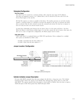 PRODUCT DESCRIPTION
2 – 5
JUMPER CONFIGURATION
Master/Slave
Only drive in single drive sys tem*
Master drive in dual drive system*
Slave drive in dual drive system
C
C
O
Cable Select
Disabled*
E nabled
O
C
Cylinder Limitation
Disabled*
E nabled
O
C
Factory Reserved O
Key * = Default C = Closed (jumper installed) O = Open (no jumper)
Figure2-1
PCBAJumperLocationandConfiguration
Cylinder Limitation Jumper DescriptionCylinder Limitation Jumper DescriptionCylinder Limitation Jumper DescriptionCylinder Limitation Jumper DescriptionCylinder Limitation Jumper Description
On some older BIOS', primarily those that auto-configure the disk drive, a hang may occur. The Cylinder
Limitation jumper reduces the capacity in the Identify Drive allowing large capacity drives to work with
older BIOS'. The capacity reported when this jumper is closed will be as follows: drives less than or equal to
32GB will report 2.1GB. Drives greater than 32GB will report 32GB.
SubsystemConfigurationSubsystemConfigurationSubsystemConfigurationSubsystemConfigurationSubsystemConfiguration
Dual Drive SupportDual Drive SupportDual Drive SupportDual Drive SupportDual Drive Support
Two drives may be accessed via a common interface cable, using the same range of I/O addresses.
The drives are jumpered as device 0 or 1 (Master/Slave), and are selected by the drive select bit in the
Device/Head register of the task file.
All Task File registers are written in parallel to both drives. The interface processor on each drive decides
whether a command written to it should be executed; this depends on the type of command and which
drive is selected. Only the drive selected executes the command and activates the data bus in response to
host I/O reads; the drive not selected remains inactive.
A master/slave relationship exists between the two drives: device 0 is the master and device 1 the slave.
When the Master is closed (factory default, figure 2-1), the drive assumes the role of master; when open, the
drive acts as a slave. In single drive configurations, the Master jumper must be closed.
Cable Select OptionCable Select OptionCable Select OptionCable Select OptionCable Select Option
CSEL (cable select) is an optional feature per ANSI ATA specification. Drives configured in a multiple
drive system are identified by CSEL’s value:
– If CSEL is grounded, then the drive address is 0.
– If CSEL is open, then the drive address is 1.
Jumper Location / ConfigurationJumper Location / ConfigurationJumper Location / ConfigurationJumper Location / ConfigurationJumper Location / Configuration
 