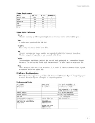 PRODUCT SPECIFICATIONS
3 – 3
PowerRequirementsPowerRequirementsPowerRequirementsPowerRequirementsPowerRequirements
Power Mode DefinitionsPower Mode DefinitionsPower Mode DefinitionsPower Mode DefinitionsPower Mode Definitions
Spin-upSpin-upSpin-upSpin-upSpin-up
The drive is spinning up following initial application of power and has not yet reached full speed.
SeekSeekSeekSeekSeek
A random access operation by the disk drive.
Read/WriteRead/WriteRead/WriteRead/WriteRead/Write
Data is being read from or written to the drive.
IdleIdleIdleIdleIdle
The drive is spinning, the actuator is parked and powered off and all other circuitry is powered on.
The drive is capable of responding to read commands within 40 ms.
StandbyStandbyStandbyStandbyStandby
The spin motor is not spinning. The drive will leave this mode upon receipt of a command that requires
disk access. The time-out value for this mode is programmable. The buffer is active to accept write data.
SleepSleepSleepSleepSleep
This is the lowest power state – with the interface set to inactive. A software or hardware reset is required
to return the drive to the Standby state.
EPA Energy Star ComplianceEPA Energy Star ComplianceEPA Energy Star ComplianceEPA Energy Star ComplianceEPA Energy Star Compliance
Maxtor Corporation supports the goals of the U.S. Environmental Protection Agency’s Energy Star program
to reduce the electrical power consumption of computer equipment.
EnvironmentalLimitsEnvironmentalLimitsEnvironmentalLimitsEnvironmentalLimitsEnvironmentalLimits
PARAMETER OPERATING NON-OPERATING/STORAGE
Temperature 5° C to 55° C low temperature (-40° C)
high temperature (71° C) per MIL-S
501.3, climatic category; hot-induce
Thermal Gradient 25° C per hour (max imum)
Relative Humidity 5% to 95% (non-condensing)
Wet Bulb 27° C (maximum)
Altitude (relative to sea level) -200 to 10,000 feet -200 to 40,000 feet
Acoustic Noise - sound power
(per ISO 7779, 10 microphone,
at sea level)
Idle mode
3.0 bel average
3.4 bel maximum
Normal S eek mode
3.3 bel average
3.8 bel maximum
MODE 12V (ma) 5V (ma) POWER (w)
Spin-up (peak) 2050 350 --
Seek 260 350 6.0
Read/Write 260 350 5.4
Idle 190 250 4.0
Standby 30 125 1.4
Sleep 30 90 1.2
 