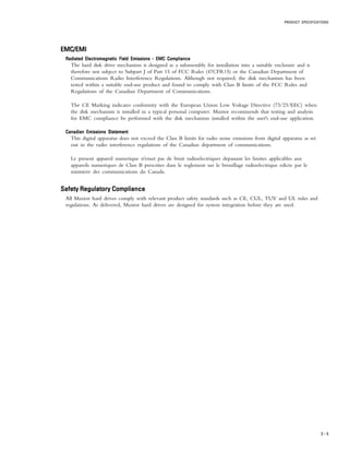 PRODUCT SPECIFICATIONS
3 – 5
EMC/EMIEMC/EMIEMC/EMIEMC/EMIEMC/EMI
Radiated Electromagnetic Field Emissions - EMC ComplianceRadiated Electromagnetic Field Emissions - EMC ComplianceRadiated Electromagnetic Field Emissions - EMC ComplianceRadiated Electromagnetic Field Emissions - EMC ComplianceRadiated Electromagnetic Field Emissions - EMC Compliance
The hard disk drive mechanism is designed as a subassembly for installation into a suitable enclosure and is
therefore not subject to Subpart J of Part 15 of FCC Rules (47CFR15) or the Canadian Department of
Communications Radio Interference Regulations. Although not required, the disk mechanism has been
tested within a suitable end-use product and found to comply with Class B limits of the FCC Rules and
Regulations of the Canadian Department of Communications.
The CE Marking indicates conformity with the European Union Low Voltage Directive (73/23/EEC) when
the disk mechanism is installed in a typical personal computer. Maxtor recommends that testing and analysis
for EMC compliance be performed with the disk mechanism installed within the user's end-use application.
Canadian Emissions StatementCanadian Emissions StatementCanadian Emissions StatementCanadian Emissions StatementCanadian Emissions Statement
This digital apparatus does not exceed the Class B limits for radio noise emissions from digital apparatus as set
out in the radio interference regulations of the Canadian department of communications.
Le present appareil numerique n'emet pas de bruit radioelectriques depassant les limites applicables aux
appareils numeriques de Class B prescrites dans le reglement sur le brouillage radioelectrique edicte par le
ministere des communications du Canada.
Safety Regulatory ComplianceSafety Regulatory ComplianceSafety Regulatory ComplianceSafety Regulatory ComplianceSafety Regulatory Compliance
All Maxtor hard drives comply with relevant product safety standards such as CE, CUL, TUV and UL rules and
regulations. As delivered, Maxtor hard drives are designed for system integration before they are used.
 