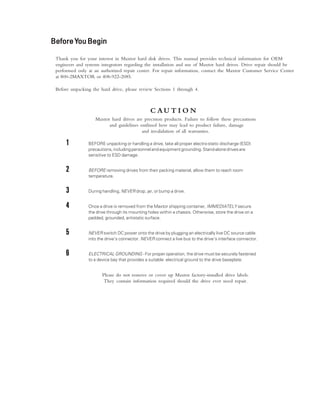 BeforeYBeforeYBeforeYBeforeYBeforeYouBeginouBeginouBeginouBeginouBegin
Thank you for your interest in Maxtor hard disk drives. This manual provides technical information for OEM
engineers and systems integrators regarding the installation and use of Maxtor hard drives. Drive repair should be
performed only at an authorized repair center. For repair information, contact the Maxtor Customer Service Center
at 800-2MAXTOR or 408-922-2085.
Before unpacking the hard drive, please review Sections 1 through 4.
C A U T I O N
Maxtor hard drives are precision products. Failure to follow these precautions
and guidelines outlined here may lead to product failure, damage
and invalidation of all warranties.
11111 BEFORE unpacking or handling a drive, take all proper electro-static discharge (ESD)
precautions,includingpersonnelandequipmentgrounding.Stand-alonedrivesare
sensitive to ESD damage.
22222 BEFORE removing drives from their packing material, allow them to reach room
temperature.
33333 During handling, NEVER drop, jar, or bump a drive.
44444 Once a drive is removed from the Maxtor shipping container, IMMEDIATELY secure
the drive through its mounting holes within a chassis. Otherwise, store the drive on a
padded, grounded, antistatic surface.
55555 NEVER switch DC power onto the drive by plugging an electrically live DC source cable
into the drive's connector. NEVER connect a live bus to the drive's interface connector.
66666 ELECTRICAL GROUNDING - For proper operation, the drive must be securely fastened
to a device bay that provides a suitable electrical ground to the drive baseplate.
Please do not remove or cover up Maxtor factory-installed drive labels.
They contain information required should the drive ever need repair.
 