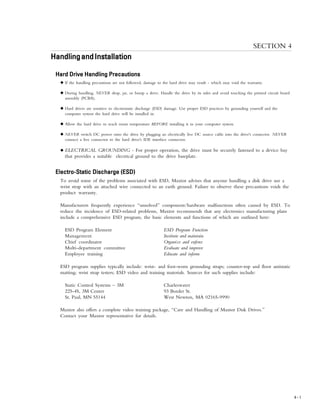 INSTALLATION
4 – 1
SECTION 4
HandlingandInstallationHandlingandInstallationHandlingandInstallationHandlingandInstallationHandlingandInstallation
Hard Drive Handling PrecautionsHard Drive Handling PrecautionsHard Drive Handling PrecautionsHard Drive Handling PrecautionsHard Drive Handling Precautions
N If the handling precautions are not followed, damage to the hard drive may result - which may void the warranty.
N During handling, NEVER drop, jar, or bump a drive. Handle the drive by its sides and avoid touching the printed circuit board
assembly (PCBA).
N Hard drives are sensitive to electrostatic discharge (ESD) damage. Use proper ESD practices by grounding yourself and the
computer system the hard drive will be installed in.
N Allow the hard drive to reach room temperature BEFORE installing it in your computer system.
N NEVER switch DC power onto the drive by plugging an electrically live DC source cable into the drive's connector. NEVER
connect a live connector to the hard drive's IDE interface connector.
N ELECTRICAL GROUNDING - For proper operation, the drive must be securely fastened to a device bay
that provides a suitable electrical ground to the drive baseplate.
Electro-Static Discharge (ESD)Electro-Static Discharge (ESD)Electro-Static Discharge (ESD)Electro-Static Discharge (ESD)Electro-Static Discharge (ESD)
To avoid some of the problems associated with ESD, Maxtor advises that anyone handling a disk drive use a
wrist strap with an attached wire connected to an earth ground. Failure to observe these precautions voids the
product warranty.
Manufacturers frequently experience “unsolved” component/hardware malfunctions often caused by ESD. To
reduce the incidence of ESD-related problems, Maxtor recommends that any electronics manufacturing plans
include a comprehensive ESD program, the basic elements and functions of which are outlined here:
ESD Program Element ESD Program Function
Management Institute and maintain
Chief coordinator Organize and enforce
Multi-department committee Evaluate and improve
Employee training Educate and inform
ESD program supplies typically include: wrist- and foot-worn grounding straps; counter-top and floor antistatic
matting; wrist strap testers; ESD video and training materials. Sources for such supplies include:
Static Control Systems – 3M Charleswater
225-4S, 3M Center 93 Border St.
St. Paul, MN 55144 West Newton, MA 02165-9990
Maxtor also offers a complete video training package, “Care and Handling of Maxtor Disk Drives.”
Contact your Maxtor representative for details.
 