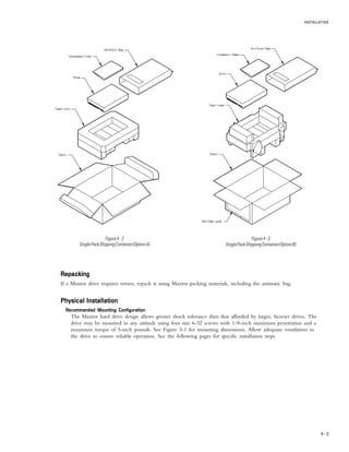 INSTALLATION
4 – 3
Figure4-2
SinglePackShippingContainer(OptionA)
Figure4-3
SinglePackShippingContainer(OptionB)
RepackingRepackingRepackingRepackingRepacking
If a Maxtor drive requires return, repack it using Maxtor packing materials, including the antistatic bag.
Physical InstallationPhysical InstallationPhysical InstallationPhysical InstallationPhysical Installation
Recommended Mounting ConfigurationRecommended Mounting ConfigurationRecommended Mounting ConfigurationRecommended Mounting ConfigurationRecommended Mounting Configuration
The Maxtor hard drive design allows greater shock tolerance than that afforded by larger, heavier drives. The
drive may be mounted in any attitude using four size 6-32 screws with 1/8-inch maximum penetration and a
maximum torque of 5-inch pounds. See Figure 3-1 for mounting dimensions. Allow adequate ventilation to
the drive to ensure reliable operation. See the following pages for specific installation steps.
 