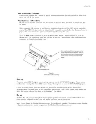 INSTALLATION
4 – 5
Install the Hard Drive in a Device BayInstall the Hard Drive in a Device BayInstall the Hard Drive in a Device BayInstall the Hard Drive in a Device BayInstall the Hard Drive in a Device Bay
Refer to your computer user’s manual for specific mounting information. Be sure to secure the drive to the
device bay with all four screws.
Attach the Interface and Power CablesAttach the Interface and Power CablesAttach the Interface and Power CablesAttach the Interface and Power CablesAttach the Interface and Power Cables
Do not force or rock the connectors into their sockets on the hard drive. Push them in straight until they
are seated.
Note: A standard IDE cable can be used for drive installation; however, an Ultra ATA cable is required to
achieve Ultra ATA/100 data transfers in Ultra ATA/100 compatible systems. Follow the illustration below for
proper cable connections to the system and hard drive(s) when using this cable.
Attach an ATA interface connector to J1 on the Maxtor drive. Attach a power connector to J2 on the
Maxtor drive. This connector is keyed and will only fit one way. Check all other cable connections before
you power up. Striped/colored edge is pin 1
AfterattachingtheATAinterfacecableandthe
powercabletotheMaxtorharddrive,verifythat
allothercablesconnectedtootherdevices,the
motherboardorinterfacecard(s)arecorrectly
seated.
Striped/colorededgeispin
Start upStart upStart upStart upStart up
Turn your system ON. During the system start up sequence, run the SETUP (BIOS) program. Newer systems
usually display a message like “press DEL to enter Setup,” showing how to access the SETUP (BIOS) program.
Choose the device position where the Maxtor hard drive will be installed (Primary Master, Primary Slave,
Secondary Master, Secondary Slave or their equivalents) and select the “Auto Detect” option. Save and exit the
BIOS. The system will now boot. Boot to the MaxBlast™ Plus diskette.
Set upSet upSet upSet upSet up
MaxBlast Plus will guide you through the steps to prepare (partition and format) your new Maxtor hard drive.
Once you have completed this step, your new Maxtor hard drive will be ready to use.
Note: Do not discard the MaxBlast Plus diskette once the installation is complete. The diskette contains Maxdiag,
a diagnostic utility that is a separate program from the MaxBlast Plus installation software.
Figure4-4
ATAInterfaceandPowerCabling
 