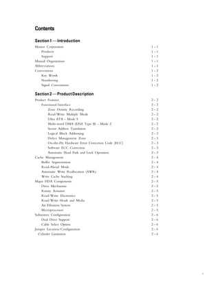 i
ContentsContentsContentsContentsContents
Section 1Section 1Section 1Section 1Section 1—IntroductionIntroductionIntroductionIntroductionIntroduction
Maxtor Corporation 1 - 1
Products 1 - 1
Support 1 - 1
Manual Organization 1 - 1
Abbreviations 1 - 1
Conventions 1 - 2
Key Words 1 - 2
Numbering 1 - 2
Signal Conventions 1 - 2
Section2Section2Section2Section2Section2—ProductDescriptionProductDescriptionProductDescriptionProductDescriptionProductDescription
Product Features 2 - 2
Functional/Interface 2 - 2
Zone Density Recording 2 - 2
Read/Write Multiple Mode 2 - 2
Ultra ATA - Mode 5 2 - 2
Multi-word DMA (EISA Type B) - Mode 2 2 - 2
Sector Address Translation 2 - 2
Logical Block Addressing 2 - 3
Defect Management Zone 2 - 3
On-the-Fly Hardware Error Correction Code (ECC) 2 - 3
Software ECC Correction 2 - 3
Automatic Head Park and Lock Operation 2 - 3
Cache Management 2 - 4
Buffer Segmentation 2 - 4
Read-Ahead Mode 2 - 4
Automatic Write Reallocation (AWR) 2 - 4
Write Cache Stacking 2 - 4
Major HDA Components 2 - 5
Drive Mechanism 2 - 5
Rotary Actuator 2 - 5
Read/Write Electronics 2 - 5
Read/Write Heads and Media 2 - 5
Air Filtration System 2 - 5
Microprocessor 2 - 5
Subsystem Configuration 2 - 6
Dual Drive Support 2 - 6
Cable Select Option 2 - 6
Jumper Location/Configuration 2 - 6
Cylinder Limitation 2 - 6
 